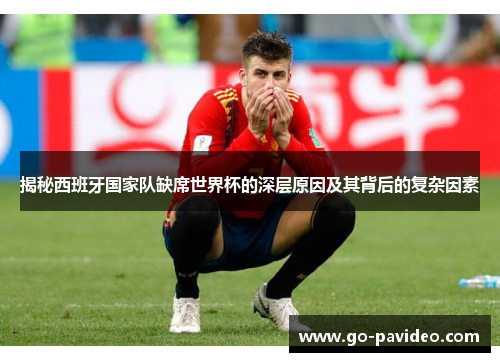 揭秘西班牙国家队缺席世界杯的深层原因及其背后的复杂因素