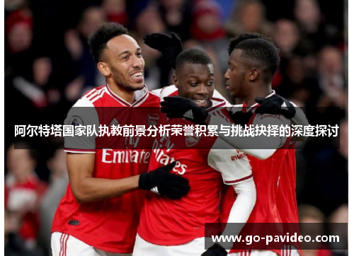 阿尔特塔国家队执教前景分析荣誉积累与挑战抉择的深度探讨