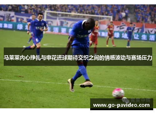 马莱莱内心挣扎与申花进球期待交织之间的情感波动与赛场压力 马莱莱内心挣扎与申花进球期待交织之间的情感波动与赛场压力