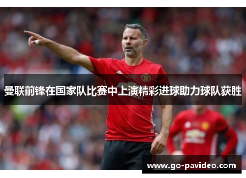曼联前锋在国家队比赛中上演精彩进球助力球队获胜